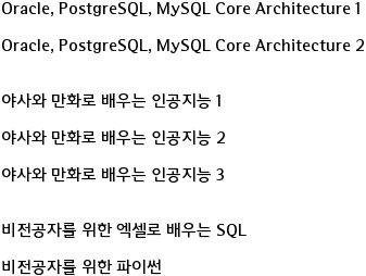 Oracle, PostgreSQL, MySQL Core Architecture 1

Oracle, PostgreSQL, MySQL Core Architecture 2

 
야사와 만화로 배우는 인공지능 1

야사와 만화로 배우는 인공지능 2

야사와 만화로 배우는 인공지능 3 


비전공자를 위한 엑셀로 배우는 SQL

비전공자를 위한 파이썬 