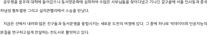    공무원을 꿈꾸며 대학에 들어갔으나 동서양문화에 심취하여 수많은 사부님들을 찾아다녔고 기나긴 갈구끝에 서울 인사동과 중국 

하남성 황토벌판 그리고 실리콘밸리에서 스승을 만났다.


   지금은 산에서 내려와 많은 친구들과 동서문명을 융합시키는 새로운 도전의 여정에 있다. 그 중에 하나로 빅데이터와 인공지능의 

본질을 연구하고쉽게 전달하는 전도사로 활약하고 있다. 